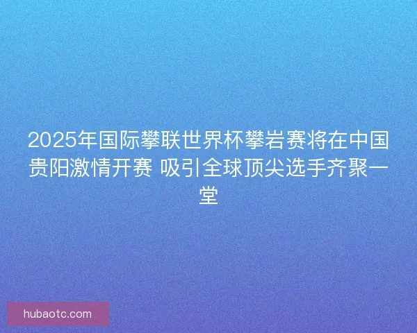 2025年国际攀联世界杯攀岩赛将在中国贵阳激情开赛 吸引全球顶尖选手齐聚一堂
