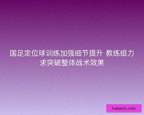 国足定位球训练加强细节提升 教练组力求突破整体战术效果