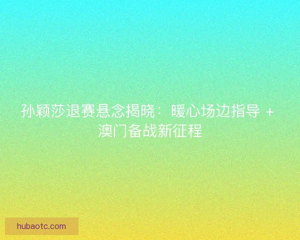 孙颖莎退赛悬念揭晓：暖心场边指导 + 澳门备战新征程