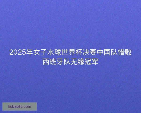2025年女子水球世界杯决赛中国队惜败西班牙队无缘冠军