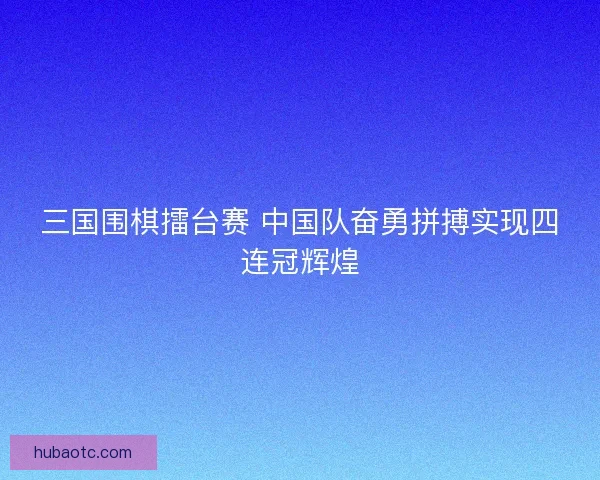 三国围棋擂台赛 中国队奋勇拼搏实现四连冠辉煌
