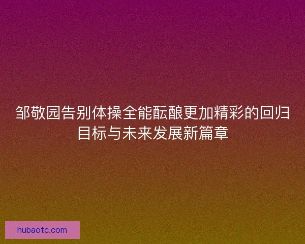 邹敬园告别体操全能酝酿更加精彩的回归目标与未来发展新篇章