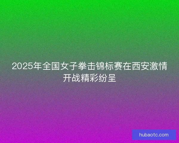 2025年全国女子拳击锦标赛在西安激情开战精彩纷呈 2025年全国女子拳击锦标赛在西安激情开战精彩纷呈