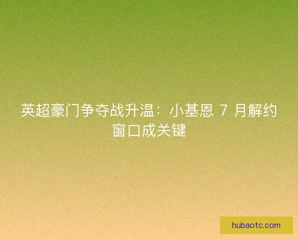 英超豪门争夺战升温：小基恩 7 月解约窗口成关键