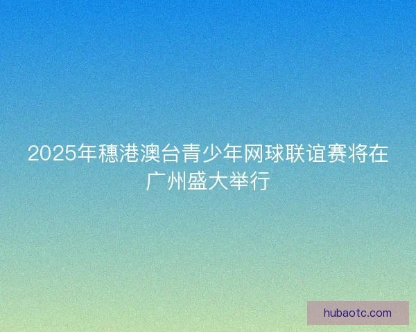 2025年穗港澳台青少年网球联谊赛将在广州盛大举行
