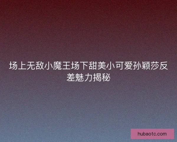 场上无敌小魔王场下甜美小可爱孙颖莎反差魅力揭秘