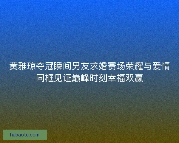 黄雅琼夺冠瞬间男友求婚赛场荣耀与爱情同框见证巅峰时刻幸福双赢