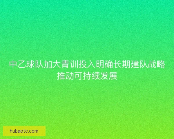 中乙球队加大青训投入明确长期建队战略推动可持续发展