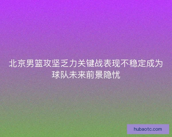 北京男篮攻坚乏力关键战表现不稳定成为球队未来前景隐忧