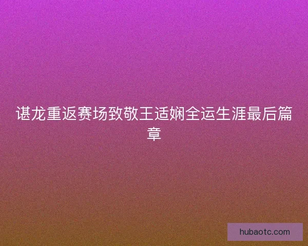 谌龙重返赛场致敬王适娴全运生涯最后篇章