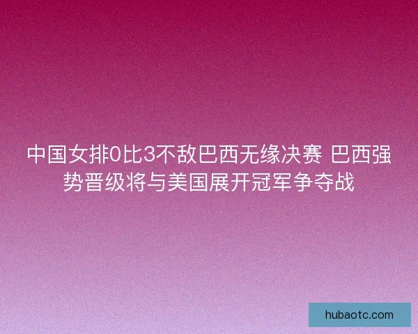 中国女排0比3不敌巴西无缘决赛 巴西强势晋级将与美国展开冠军争夺战
