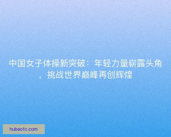 中国女子体操新突破：年轻力量崭露头角，挑战世界巅峰再创辉煌