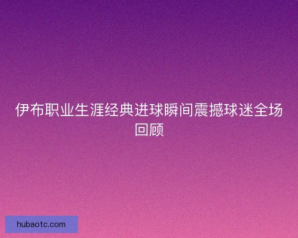 伊布职业生涯经典进球瞬间震撼球迷全场回顾