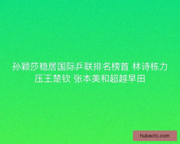 孙颖莎稳居国际乒联排名榜首 林诗栋力压王楚钦 张本美和超越早田