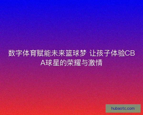 数字体育赋能未来篮球梦 让孩子体验CBA球星的荣耀与激情