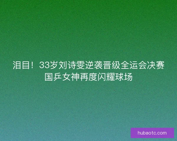 泪目！33岁刘诗雯逆袭晋级全运会决赛国乒女神再度闪耀球场