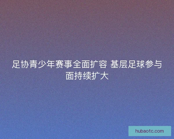 足协青少年赛事全面扩容 基层足球参与面持续扩大
