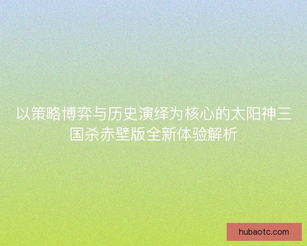 以策略博弈与历史演绎为核心的太阳神三国杀赤壁版全新体验解析