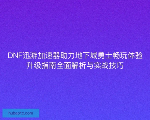 DNF迅游加速器助力地下城勇士畅玩体验升级指南全面解析与实战技巧
