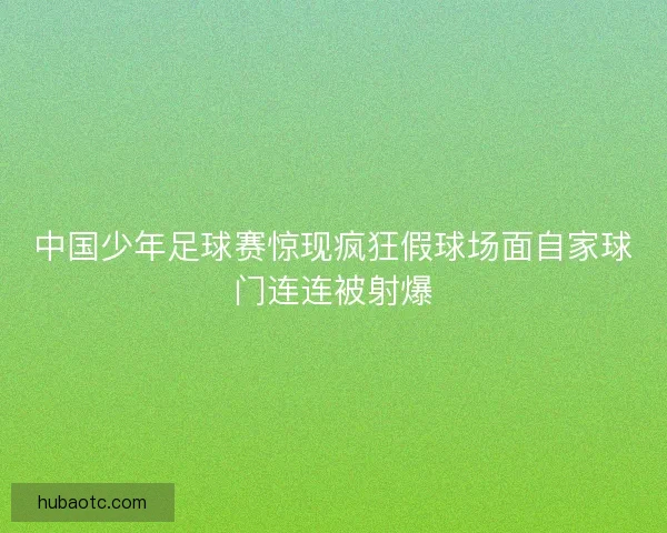 中国少年足球赛惊现疯狂假球场面自家球门连连被射爆