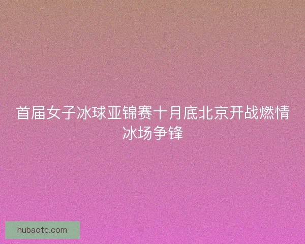 首届女子冰球亚锦赛十月底北京开战燃情冰场争锋 首届女子冰球亚锦赛十月底北京开战燃情冰场争锋