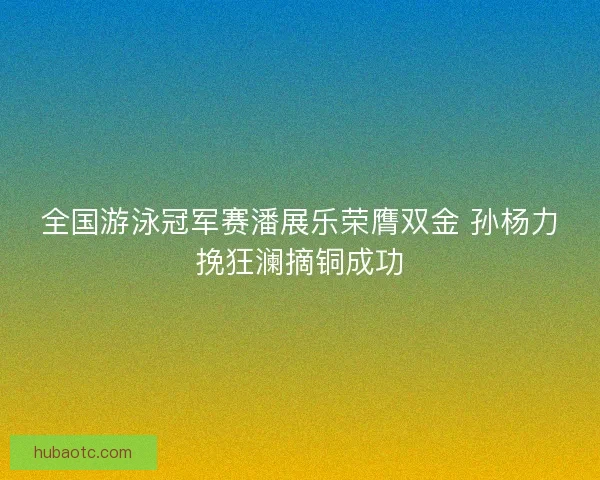 全国游泳冠军赛潘展乐荣膺双金 孙杨力挽狂澜摘铜成功 全国游泳冠军赛潘展乐荣膺双金 孙杨力挽狂澜摘铜成功