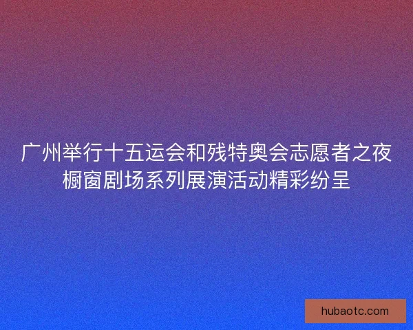 广州举行十五运会和残特奥会志愿者之夜橱窗剧场系列展演活动精彩纷呈